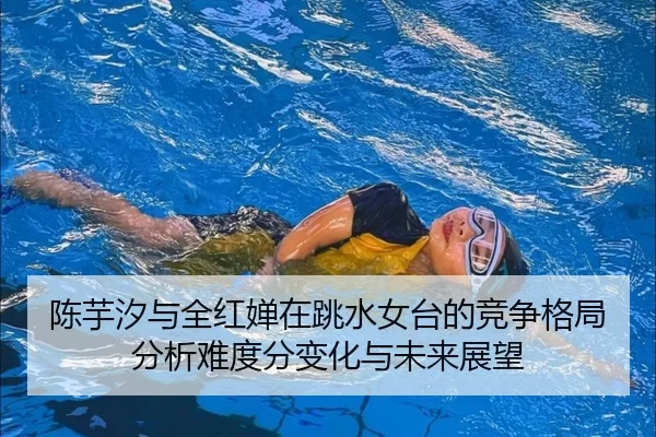陈芋汐与全红婵在跳水女台的竞争格局分析难度分变化与未来展望