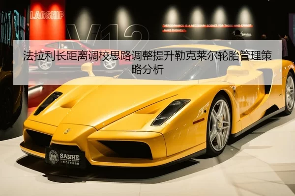 法拉利长距离调校思路调整提升勒克莱尔轮胎管理策略分析