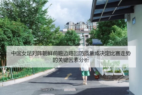 中国女足对阵朝鲜前瞻边路回防质量或决定比赛走势的关键因素分析