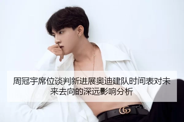 周冠宇席位谈判新进展奥迪建队时间表对未来去向的深远影响分析