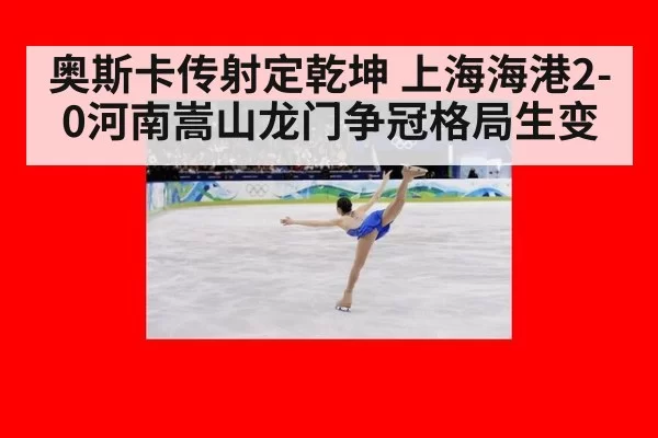 奥斯卡传射定乾坤 上海海港2-0河南嵩山龙门争冠格局生变