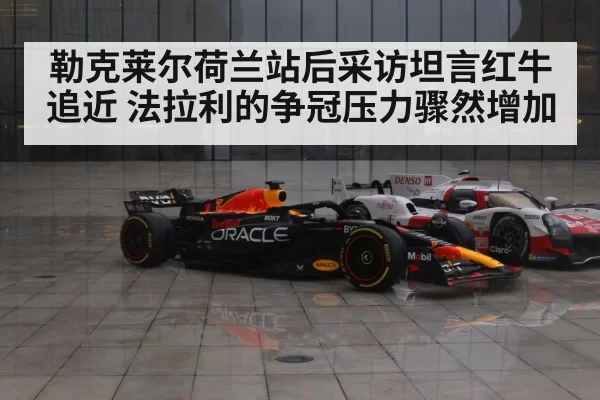 勒克莱尔荷兰站后采访坦言红牛追近 法拉利的争冠压力骤然增加