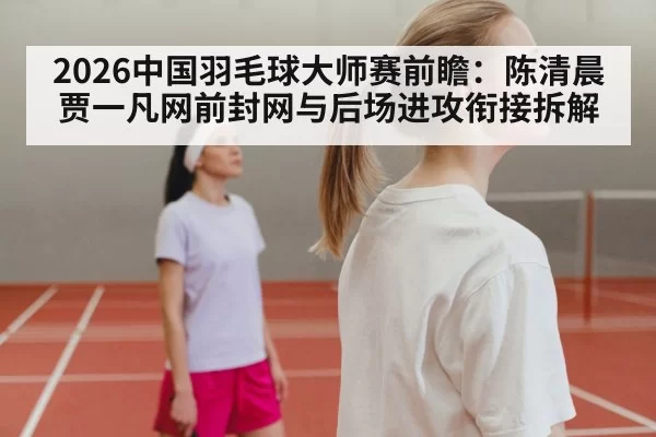 2026中国羽毛球大师赛前瞻：陈清晨贾一凡网前封网与后场进攻衔接拆解